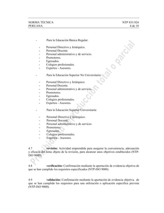 NORMA TÉCNICA NTP 833.924
PERUANA 4 de 18
- Para la Educación Básica Regular:
- Personal Directivo y Jerárquico.
- Personal Docente.
- Personal administrativo y de servicio.
- Promotores.
- Egresados.
- Colegios profesionales.
- Expertos - Asesores.
- Para la Educación Superior No Universitaria:
- Personal Directivo y Jerárquico.
- Personal Docente.
- Personal administrativo y de servicio.
- Promotores.
- Egresados.
- Colegios profesionales.
- Expertos - Asesores.
- Para la Educación Superior Universitaria:
- Personal Directivo y Jerárquico.
- Personal Docente.
- Personal administrativo y de servicio.
- Promotores.
- Egresados.
- Colegios profesionales.
- Expertos - Asesores.
4.7 revisión: Actividad emprendida para asegurar la conveniencia, adecuación
y eficacia del tema objeto de la revisión, para alcanzar unos objetivos establecidos (NTP-
ISO 9000).
4.8 verificación: Confirmación mediante la aportación de evidencia objetiva de
que se han cumplido los requisitos especificados (NTP-ISO 9000).
4.9 validación: Confirmación mediante la aportación de evidencia objetiva, de
que se han cumplido los requisitos para una utilización o aplicación específica prevista
(NTP-ISO 9000).
 