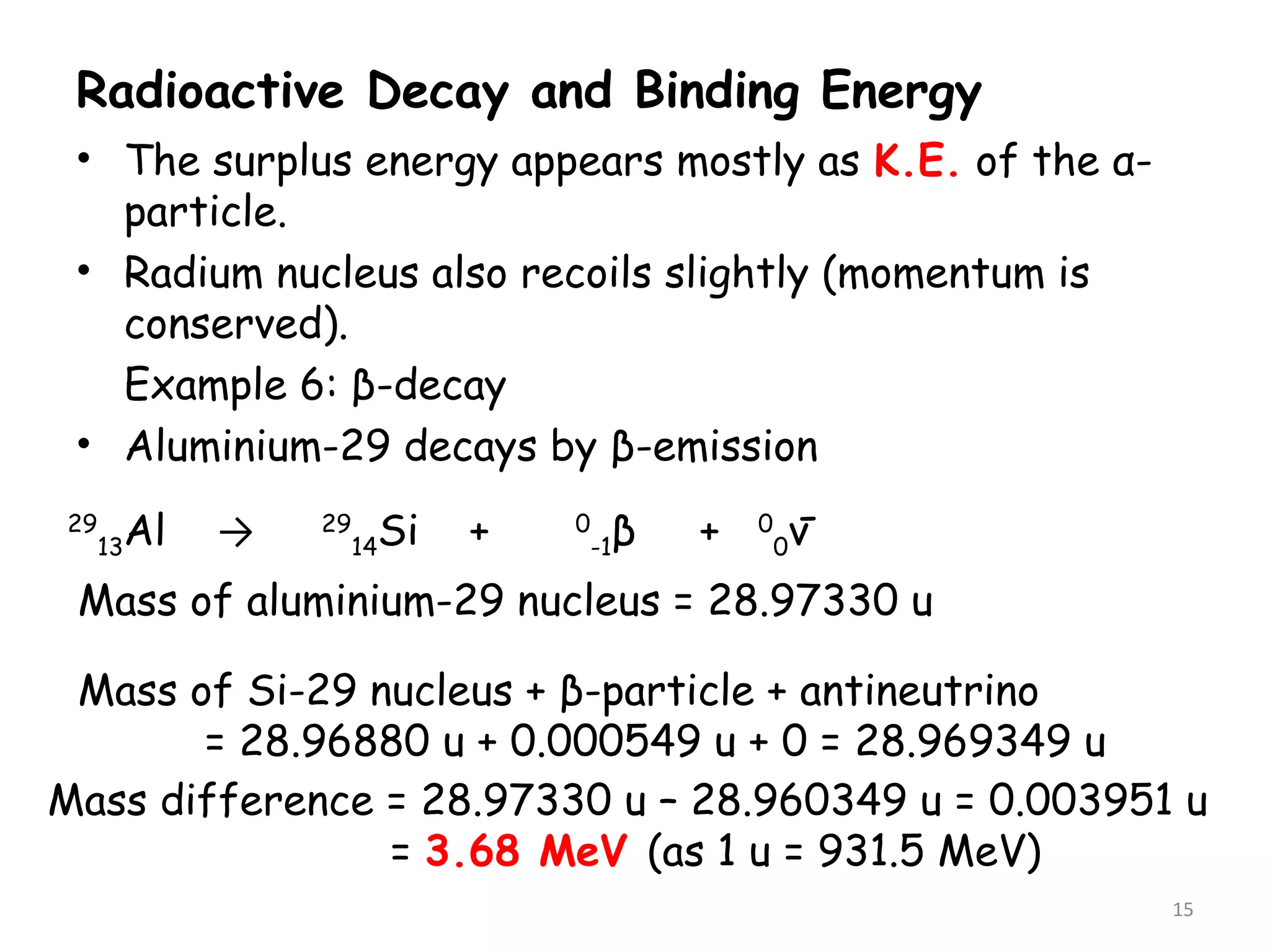Radioactive Decay and Binding Energy
• The surplus energy appears mostly as K.E. of the α-
particle.
• Radium nucleus also recoils slightly (momentum is
conserved).
Example 6: β-decay
• Aluminium-29 decays by β-emission
15
29
13Al → 29
14Si + 0
-1β + 0
0ν-
Mass of Si-29 nucleus + β-particle + antineutrino
= 28.96880 u + 0.000549 u + 0 = 28.969349 u
Mass of aluminium-29 nucleus = 28.97330 u
Mass difference = 28.97330 u – 28.960349 u = 0.003951 u
= 3.68 MeV (as 1 u = 931.5 MeV)
 