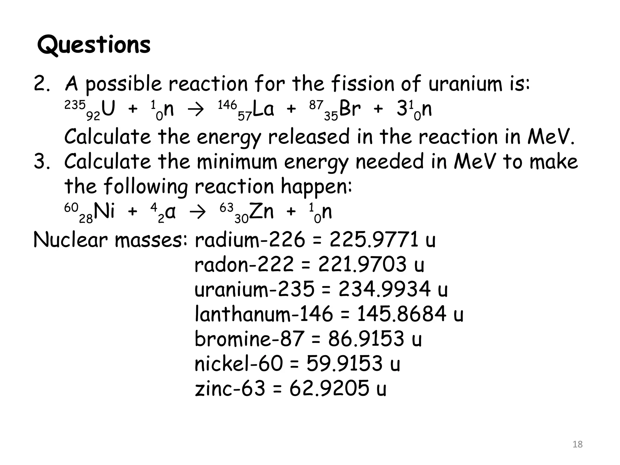 Questions
18
2. A possible reaction for the fission of uranium is:
235
92U + 1
0n → 146
57La + 87
35Br + 31
0n
Calculate the energy released in the reaction in MeV.
3. Calculate the minimum energy needed in MeV to make
the following reaction happen:
60
28Ni + 4
2α → 63
30Zn + 1
0n
Nuclear masses: radium-226 = 225.9771 u
radon-222 = 221.9703 u
uranium-235 = 234.9934 u
lanthanum-146 = 145.8684 u
bromine-87 = 86.9153 u
nickel-60 = 59.9153 u
zinc-63 = 62.9205 u
 