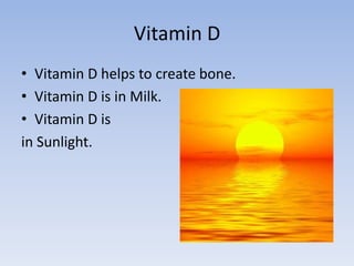 Vitamin DVitamin D helps to create bone.Vitamin D is in Milk.Vitamin D is in Sunlight.
