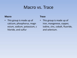 Macro vs. TraceMacroThis group is made up of calcium, phosphorus, magnesium, sodium, potassium, chloride, and sulfurTraceThis group is made up of iron, manganese, copper, iodine, zinc, cobalt, fluoride, and selenium.