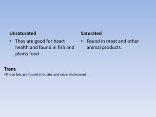 UnsaturatedThey are good for heart health and found in fish and plants foodSaturatedFound in meat and other animal products.TransThese fats are found in butter and raise cholesterol Carbohydrates Carbohydrates give your body fuel for physical activity.There are two types of carbohydrates, simple and complex.