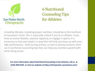 6 Nutritional
CounselingTips
for Athletes
A healthy lifestyle, including proper nutrition, should be at the forefront
of everyone’s mind. This is especially critical if you’re an athlete. If you
have an active lifestyle, exercise regularly, or engage in sports, it is
necessary to fuel your body in a way that will help you keep up with your
high performance - both during activity, as well as during recovery. Here
are 6 nutritional counseling tips that can help you maintain good health
while being active.
For more information about Nutritional Counseling in San Antonio, call us at
(210) 490-9169 or visit our website at https://chiropractic-sanantonio.com/
 