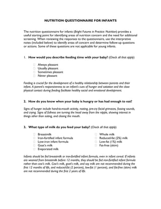 NUTRITION QUESTIONNAIRE FOR INFANTS
The nutrition questionnaire for infants (Bright Futures in Practice: Nutrition) provides a
useful starting point for identifying areas of nutrition concern and the need for additional
screening. When reviewing the responses to the questionnaire, use the interpretive
notes (included below) to identify areas of concern and determine follow-up questions
or actions. Some of these questions are not applicable for young infants.
1. How would you describe feeding time with your baby? (Check all that apply)
Always pleasant
Usually pleasant
Sometimes pleasant
Never pleasant
Feeding is crucial for the development of a healthy relationship between parents and their
infant. A parent’s responsiveness to an infant’s cues of hunger and satiation and the close
physical contact during feeding facilitate healthy social and emotional development.
2. How do you know when your baby is hungry or has had enough to eat?
Signs of hunger include hand-to-mouth activity, rooting, pre-cry facial grimaces, fussing sounds,
and crying. Signs of fullness are turning the head away from the nipple, showing interest in
things other than eating, and closing the mouth.
3. What type of milk do you feed your baby? (Check all that apply)
Breastmilk
Iron-fortified infant formula
Low-iron infant formula
Goat’s milk
Evaporated milk
Whole milk
Reduced-fat (2%) milk
Low-fat (1%) milk
Fat-free (skim)
Infants should be fed breastmilk or iron-fortified infant formula, even in infant cereal. If infants
are weaned from breastmilk before 12 months, they should be fed iron-fortified infant formula
rather than cow’s milk. Cow’s milk, goat’s milk, and soy milk are not recommended during the
first 12 months of life, and reduced-fat (2 percent), low-fat (1 percent), and fat-free (skim) milk
are not recommended during the first 2 years of life.
 