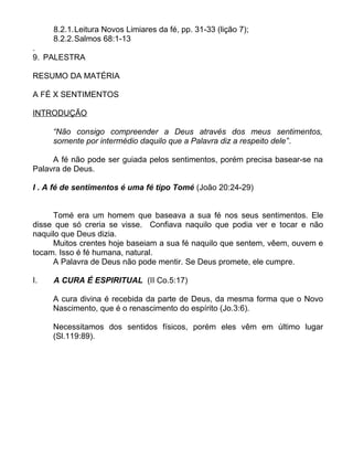 8.2.1.Leitura Novos Limiares da fé, pp. 31-33 (lição 7);
8.2.2.Salmos 68:1-13
.
9. PALESTRA
RESUMO DA MATÉRIA
A FÉ X SENTIMENTOS
INTRODUÇÃO
“Não consigo compreender a Deus através dos meus sentimentos,
somente por intermédio daquilo que a Palavra diz a respeito dele”.
A fé não pode ser guiada pelos sentimentos, porém precisa basear-se na
Palavra de Deus.
I . A fé de sentimentos é uma fé tipo Tomé (João 20:24-29)
Tomé era um homem que baseava a sua fé nos seus sentimentos. Ele
disse que só creria se visse. Confiava naquilo que podia ver e tocar e não
naquilo que Deus dizia.
Muitos crentes hoje baseiam a sua fé naquilo que sentem, vêem, ouvem e
tocam. Isso é fé humana, natural.
A Palavra de Deus não pode mentir. Se Deus promete, ele cumpre.
I. A CURA É ESPIRITUAL (II Co.5:17)
A cura divina é recebida da parte de Deus, da mesma forma que o Novo
Nascimento, que é o renascimento do espírito (Jo.3:6).
Necessitamos dos sentidos físicos, porém eles vêm em último lugar
(Sl.119:89).
 