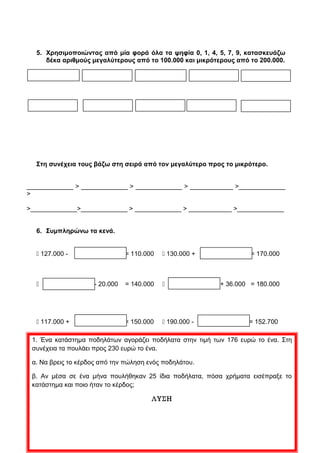 2. Αναλύω τους αριθμούς όπως στο παράδειγμα.
123.090 = (1 ● 100.000) + (2 ● 10.000) + (3 ● 1.000) + (9 ● 10)
103.412=
___________________________________________________________________
156.478=
___________________________________________________________________
180.427=
___________________________________________________________________
104.763=
___________________________________________________________________
197.635=
___________________________________________________________________
3. Συμπληρώνω τα κενά με τους αριθμούς που λείπουν.
_________ – _________ – 100.000 – 100.001 – 100.002 - __________ - __________
135.200 – 135.800 – _________ – _________ – _________ - __________ - __________
_________ – _________ – _________ – 168.238 – 168.248 – 168.258 - __________
_________ – 198.000 – 198.500 – 199.000 – __________ - __________ - __________
_________ – 128.000 – 129.000 – 130.000 – __________ - __________ - __________
115.800 – 116.000 – 116.200 – __________ – __________ - __________ - __________
4. Κάνω τις πράξεις.
 156.799 + 1 = ………………………………
 156.799 + 10 = ………………………………
 156.799 + 100 = ………………………………
 156.799 + 1.000 = ………………………………
 156.799 + 10.000 = ………………………………
 153.000 - 1 = ………………………………
 153.000 - 10 = ………………………………
 153.000 - 100 = ………………………………
 153.000 - 1.000 = ………………………………
 153.000 - 10.000 = ………………………………
 2  50.000 = ………………………………
 2  70.000 = ………………………………
 4  30.000 = ………………………………
 4  50.000 = ………………………………
 