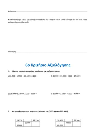 4.Συμπληρώνω Σ για το σωστό και Λ για το λάθος.
Το διπλάσιο του αριθμούν 12.500 είναι 28.000
Το μισό του αριθμού 185.000 είναι 92.500
Αν στον αριθμό 103.600 προσθέσω 20 Δεκάδες θα πάρω 103.620
Το δεκαδικό ανάπτυγμα του αριθμού 157.432 είναι:
1Χ 100.000+5Χ10.000+7Χ1.000+4Χ100+3Χ10+2Χ1
5.Ο Σύλλογος Γονέων του Δημοτικό Σχολείο Απαλού, διοργάνωσε μία εκπαιδευτική εκδρομή στην
περιοχή της Βεργίνας. Συγκεντρώθηκαν 150 άτομα. Συνολικά πλήρωσαν 6.000€ για τη συμμετοχή τους.
Πόσα € πλήρωσε το κάθε άτομο;
Απάντηση:………………………………………………………………………………………………………………………………………………………
6.Ο Θανάσης έχει 4,60€. Έχει 2€ περισσότερα από την Κατερίνα και 50 λεπτά λιγότερα από τον Νίκο. Πόσα
χρήματα έχει το κάθε παιδί;
Απάντηση:………………………………………………………………………………………………………………………………………………………
 