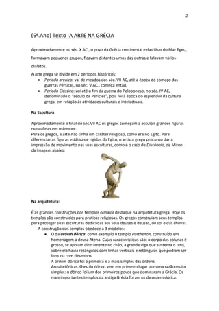 2

(6ª.Ano) Texto -A ARTE NA GRÉCIA
Aproximadamente no séc. X AC., o povo da Grécia continental e das ilhas do Mar Egeu,
formavam pequenos grupos, ficavam distantes umas das outras e falavam vários
dialetos.
A arte grega se divide em 2 períodos históricos:
Período arcaico: vai de meados dos séc. VII AC, até a época do começo das
guerras Pérsicas, no séc. V AC., começa então,
Período Clássico: vai até o fim da guerra do Peloponeso, no séc. IV AC,
denominado o “século de Péricles”, pois foi à época do esplendor da cultura
grega, em relação às atividades culturais e intelectuais.
Na Escultura
Aproximadamente a final do séc.VII AC os gregos começam a esculpir grandes figuras
masculinas em mármore.
Para os gregos, a arte não tinha um caráter religioso, como era no Egito. Para
diferenciar as figuras estáticas e rígidas do Egito, o artista grego procurou dar a
impressão de movimento nas suas esculturas, como é o caso de Discóbolo, de Miron
da imagem abaixo:

Na arquitetura:
É as grandes construções dos templos o maior destaque na arquitetura grega. Hoje os
templos são construídos para práticas religiosas. Os gregos construíam seus templos
para proteger suas esculturas dedicadas aos seus deuses e deusas, do sol e das chuvas.
A construção dos templos obedece a 3 modelos:
O da ordem dórica: como exemplo o templo Parthenon, construído em
homenagem a deusa Atena. Cujas características são: o corpo das colunas é
grosso, se apoiam diretamente no chão, a grande viga que sustenta o teto,
sobre ela havia retângulos com linhas verticais e retângulos que podiam ser
lisos ou com desenhos.
A ordem dórica foi a primeira e a mais simples das ordens
Arquitetônicas. O estilo dórico vem em primeiro lugar por uma razão muito
simples: o dórico foi um dos primeiros povos que dominaram a Grécia. Os
mais importantes templos da antiga Grécia foram os da ordem dórica.

 
