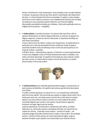 3
Sendo o Parthenon o mais importante. Esses templos eram em geral baixos
e maciços. As grossas colunas que lhes davam sustentação não dispunham
de base, e o fuste (haste) tinha forma acanelada. O capitel, muito simples,
terminava numa moldura convexa a um entablamento (sistema de cornijas)
formado por uma arquitrave (parte inferior) e um friso de tríglifos
(decoração acanelada) entrados por métopas (Intervalo quadrado entre os
tríglifos do friso dórico. = ditríglifo).

A ordem jônica, o templo Erecteion. As colunas são mais finas, não se
apoiam diretamente no último degrau (são três, as colunas se apoiam no
degrau superior), a base da coluna é decorada. A arquitrave dividida em
três faixas horizontais.
O que o dórico tem de sóbrio, o jônico tem de gracioso. O capitel jônico é
parecido com o tipo de penteado feminino então em moda na época,
existindo também certa semelhança entre a linha da coluna jônica e um
traje de mulher, o quintão.
A Ordem Jônica - representava a graça e o feminino. A coluna apresentava
o fuste mais delgado e não se firmava diretamente sobre o estilóba, mas
sobre uma base decorada. O capitel era formado por duas espirais unidas
por duas curvas. A ordem dórica traduz a forma do homem e a ordem
jônica traduz a forma da mulher.

A ordemcoríntia,pouco utilizado pelosarquitetos gregos, caracterizava-se
pelo excesso de detalhes. Os capitéis das colunas, geralmente decorados
com folhas.
A ordem coríntia apareceu no século IV a.C. e se caracterizou sobretudo
pela forma do capitel. Há uma lenda que explica a origem desse estilo. Diz a
lenda que certa vez, uma bela jovem coríntia fora enterrada em campo
aberto; sua ama colocara sobre o túmulo um cesto coberto de telhas,
contendo objetos que a jovem mais queria. Na primavera seguinte,
brotaram no lugar alguns pés de acanto,
( planta espinhosa), encontrando os obstáculos das telhas, as folhas
dobraram-se, formando volutas incompletas (Ornato em espiral de um
capitel de coluna) . Inspirado nesse motivo - continua a lenda -, um
arquiteto grego chamado Calímaco teria criado a nova ordem. Na verdade,
porém, o estilo coríntio parece ter sido importado do Egito, onde já
existiam templos cujos capitéis eram decorados com motivos florais.

 
