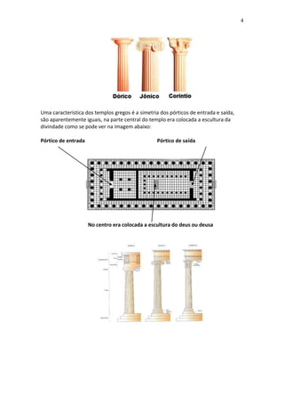 4

Uma característica dos templos gregos é a simetria dos pórticos de entrada e saída,
são aparentemente iguais, na parte central do templo era colocada a escultura da
divindade como se pode ver na imagem abaixo:
Pórtico de entrada

Pórtico de saída

No centro era colocada a escultura do deus ou deusa

 