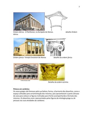 5

Ordem dórica - O Parthenon, na Acrópole de Atenas.
dórica

Ordem jônica- Templo Erecteion de Atenas

detalhe Ordem

detalhe da ordem jônica

Detalhe da ordem coríntia

Pintura em cerâmica
Os vasos gregos são famosos pela sua beleza, forma, a harmonia dos desenhos, cores e
espaço utilizados para ornamentação dos mesmos, pois aproveitavam a parte côncava
do vaso para colocar as figuras inclinadas para frente acompanhando o formato dos
mesmos. Os desenhos eram representados pelas figuras da mitologia grega ou de
pessoas nas suas atividades do cotidiano.

 