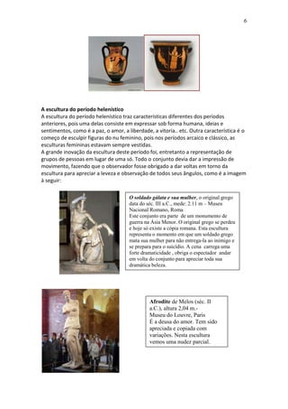 6

A escultura do período helenístico
A escultura do período helenístico traz características diferentes dos períodos
anteriores, pois uma delas consiste em expressar sob forma humana, ideias e
sentimentos, como é a paz, o amor, a liberdade, a vitoria.. etc. Outra característica é o
começo de esculpir figuras do nu feminino, pois nos períodos arcaico e clássico, as
esculturas femininas estavam sempre vestidas.
A grande inovação da escultura deste período foi, entretanto a representação de
grupos de pessoas em lugar de uma só. Todo o conjunto devia dar a impressão de
movimento, fazendo que o observador fosse obrigado a dar voltas em torno da
escultura para apreciar a leveza e observação de todos seus ângulos, como é a imagem
à seguir:
O soldado gálata e sua mulher, o original grego
data do séc. III a.C., mede: 2.11 m – Museu
Nacional Romano, Roma
Este conjunto era parte de um monumento de
guerra na Ásia Menor. O original grego se perdeu
e hoje só existe a cópia romana. Esta escultura
representa o momento em que um soldado grego
mata sua mulher para não entrega-la ao inimigo e
se prepara para o suicídio. A cena carrega uma
forte dramaticidade , obriga o espectador andar
em volta do conjunto para apreciar toda sua
dramática beleza.

Afrodite de Melos (séc. II
a.C.), altura 2,04 m.Museu do Louvre, Paris
É a deusa do amor. Tem sido
apreciada e copiada com
variações. Nesta escultura
vemos uma nudez parcial.

 