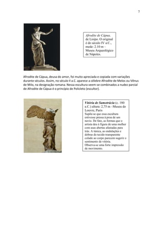 7

Afrodite de Cápua,
de Lisipo. O original
é do século IV a.C.,
mede: 2.10 m –
Museu Arqueológico
de Nápoles.

Afrodite de Cápua, deusa do amor, foi muito apreciada e copiada com variações
durante séculos. Assim, no século II a.C. aparece a célebre Afrodite de Melos ou Vênus
de Milo, na designação romana. Nessa escultura veem-se combinados a nudez parcial
de Afrodite de Cápua é o princípio de Policleto (escultor).

Vitória de Samotrácia (c. 180
a.C.) altura: 2,75 m –Museu do
Louvre, Paris
Supõe-se que essa escultura
estivesse pressa à proa de um
navio. De fato, as formas que o
artista deu à figura de uma mulher
com asas abertas afastadas para
trás. A túnica, as ondulações e
dobras do tecido transparente
colado ao corpo parecem sugerir o
sentimento de vitória.
Observa-se uma forte impressão
de movimento.

 