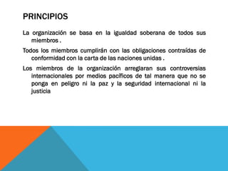 PRINCIPIOS
La organización se basa en la igualdad soberana de todos sus
miembros .
Todos los miembros cumplirán con las obligaciones contraídas de
conformidad con la carta de las naciones unidas .
Los miembros de la organización arreglaran sus controversias
internacionales por medios pacíficos de tal manera que no se
ponga en peligro ni la paz y la seguridad internacional ni la
justicia
 