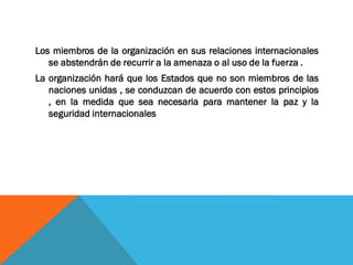 Los miembros de la organización en sus relaciones internacionales
se abstendrán de recurrir a la amenaza o al uso de la fuerza .
La organización hará que los Estados que no son miembros de las
naciones unidas , se conduzcan de acuerdo con estos principios
, en la medida que sea necesaria para mantener la paz y la
seguridad internacionales
 