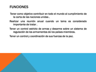 FUNCIONES
Tener como objetivo contribuir en todo el mundo al cumplimiento de
la carta de las naciones unidas .
Realizar una reunión anual cuando un tema es considerado
importante de tratar .
Tener un control estricto de armas y desarme sobre un sistema de
regulación de los armamentos de los países miembros.
Tener un control y coordinación de sus fuerzas de la paz.
 
