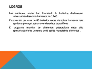 LOGROS
Las naciones unidas han formulado la histórica declaración
universal de derechos humanos en 1948.
Elaboración por mas de 80 tratados sobre derechos humanos que
ayudan a proteger y promover derechos específicos .
El programa mundial de alimentos proporciona cada año
aproximadamente un tercio de la ayuda mundial de alimentos .
 