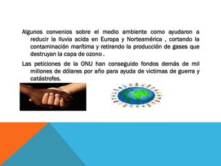 Algunos convenios sobre el medio ambiente como ayudaron a
reducir la lluvia acida en Europa y Norteamérica , cortando la
contaminación marítima y retirando la producción de gases que
destruyan la capa de ozono .
Las peticiones de la ONU han conseguido fondos demás de mil
millones de dólares por año para ayuda de victimas de guerra y
catástrofes.
 