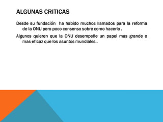 ALGUNAS CRITICAS
Desde su fundación ha habido muchos llamados para la reforma
de la ONU pero poco consenso sobre como hacerlo .
Algunos quieren que la ONU desempeñe un papel mas grande o
mas eficaz que los asuntos mundiales .
 
