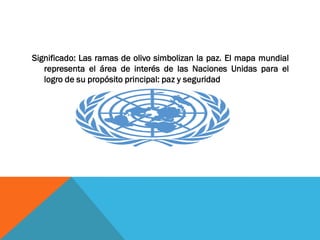 Significado: Las ramas de olivo simbolizan la paz. El mapa mundial
representa el área de interés de las Naciones Unidas para el
logro de su propósito principal: paz y seguridad
 