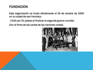 FUNDACION
Esta organización se fundo oficialmente el 24 de octubre de 1945
en la cuidad de san francisco
( EUA) por 51 países al finalizar la segunda guerra mundial .
Con la firma de las cartas de las naciones unidas.
 