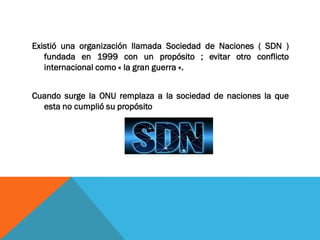 Existió una organización llamada Sociedad de Naciones ( SDN )
fundada en 1999 con un propósito ; evitar otro conflicto
internacional como « la gran guerra «.
Cuando surge la ONU remplaza a la sociedad de naciones la que
esta no cumplió su propósito
 