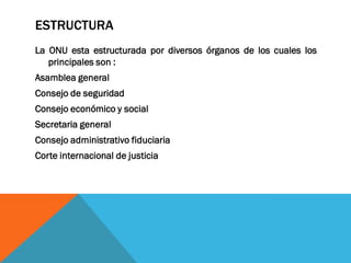 ESTRUCTURA
La ONU esta estructurada por diversos órganos de los cuales los
principales son :
Asamblea general
Consejo de seguridad
Consejo económico y social
Secretaria general
Consejo administrativo fiduciaria
Corte internacional de justicia
 