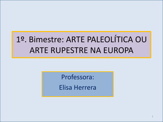 1º. Bimestre: ARTE PALEOLÍTICA OU
    ARTE RUPESTRE NA EUROPA

           Professora:
          Elisa Herrera


                                    1
 
