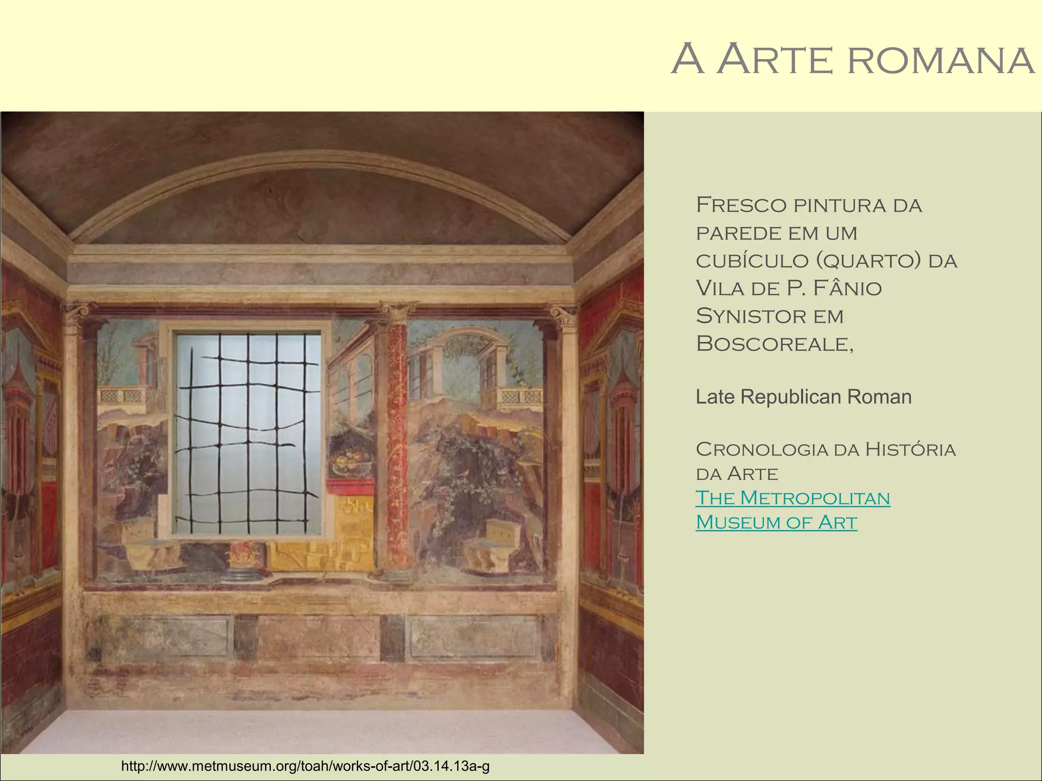 A Arte romana

                                                         Fresco pintura da
                                                         parede em um
                                                         cubículo (quarto) da
                                                         Vila de P. Fânio
                                                         Synistor em
                                                         Boscoreale,

                                                         Late Republican Roman

                                                         Cronologia da História
                                                         da Arte
                                                         The Metropolitan
                                                         Museum of Art




http://www.metmuseum.org/toah/works-of-art/03.14.13a-g
 