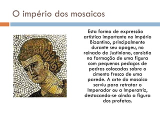 O império dos mosaicos   Esta forma de expressão artística importante no Império Bizantino, principalmente durante seu apogeu, no reinado de Justiniano, consistia na formação de uma figura com pequenos pedaços de pedras colocadas sobre o cimento fresco de uma parede. A arte do mosaico serviu para retratar o Imperador ou a Imperatriz, destacando-se ainda a figura dos profetas. 