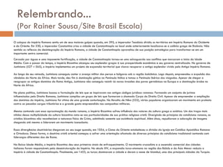 Relembrando...  (Por Rainer Sousa/Site Brasil Escola) O colapso do Império Romano sentiu um de seus maiores golpes quando, em 395, o imperador Teodósio dividiu os territórios em Império Romano do Ocidente e do Oriente. Em 330, o imperador Constantino criou a cidade de Constantinopla no local onde anteriormente localizava-se a colônia grega de Bizâncio. Não sentido os reflexos da desintegração do Império Romano, a cidade de Constantinopla aproveitou de sua posição estratégica para transformar-se em um importante centro comercial. Cercada por águas e uma imponente fortificação, a cidade de Constantinopla tornou-se uma salvaguarda aos conflitos que marcaram o início da Idade Média. Com o passar do tempo, o Império Bizantino alcançou seu esplendor graças à sua prosperidade econômica e seu governo centralizado. No governo de Justiniano (527 – 565), o império implementou um projeto de expansão territorial que visava recuperar o antigo esplendor vivido pelo Antigo Império Romano. Ao longo de seu reinado, Justiniano conseguiu conter o avanço militar dos persas e búlgaros sob a região balcânica. Logo depois, empreendeu a expulsão dos vândalos do Norte da África. Mais tarde, deu fim à dominação gótica na Península Itálica e tomou a Península Ibérica dos visigodos. Apesar de chegar a reagrupar os antigos domínios da Roma Antiga, Justiniano não conseguiu resistir às novas invasões dos povos germânicos na Europa e a dominação árabe no Norte da África. No plano político, Justiniano buscou a formulação de leis que se inspiravam nos antigos códigos jurídicos romanos. Formando um conjunto de juristas influenciados pelo Direito Romano, Justiniano compilou um grupo de leis que formaram o chamado Corpo do Direito Civil. Apesar de empreender a ampliação dos domínios do império, Justiniano foi vítima de uma grande conturbação. Na Revolta de Nika (532), vários populares organizaram um movimento em protesto contra as pesadas cargas tributárias e o grande gasto empreendido nas campanhas militares. Mesmo contando com essa aproximação do mundo romano, o Império Bizantino sofreu influência dos valores da cultura grega e asiática. Um dos traços mais nítidos dessa multiplicidade da cultura bizantina nota-se nas particularidades de sua prática religiosa cristã. Divergindo de princípios do catolicismo romano, os cristãos bizantinos não reconheciam a natureza física de Cristo, admitindo somente sua existência espiritual. Além disso, repudiavam a adoração de imagens chegando até mesmo a liderarem um movimento iconoclasta. Essas divergências doutrinárias chegaram ao seu auge quando, em 1054, o Cisma do Oriente estabeleceu a divisão da Igreja em Católica Apostólica Romana e Ortodoxa. Dessa forma, a doutrina cristã oriental começou a sofrer uma orientação afastada de diversos princípios do catolicismo tradicional contando com lideranças diferentes das de Roma. Na Baixa Idade Média, o Império Bizantino deu seus primeiros sinais de enfraquecimento. O movimento cruzadista e a ascensão comercial das cidades italianas foram responsáveis pela desestruturação do Império. No século XIV, a expansão turco-otomana na região dos Bálcãs e da Ásia Menor reduziu o império à cidade de Constantinopla. Finalmente, em 1453, os turcos dominaram a cidade e deram o nome de Istambul, uma das principais cidades da Turquia. 