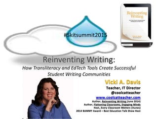 Reinventing Writing:
How Transliteracy and EdTech Tools Create Successful
Student Writing Communities
#Skitsummit2015
Vicki A. Davis
Teacher, IT Director
@coolcatteacher
www.coolcatteacher.com
Author, Reinventing Writing (June 2014)
Author, Flattening Classrooms, Engaging Minds
Host, Every Classroom Matters (itunes)
2014 BAMMY Award – Best Education Talk Show Host
 