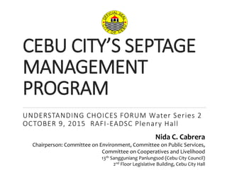 CEBU CITY’S SEPTAGE
MANAGEMENT
PROGRAM
UNDERSTANDING CHOICES FORUM Water Series 2
OCTOBER 9, 2015 RAFI-EADSC Plenary Hall
1
Nida C. Cabrera
Chairperson: Committee on Environment, Committee on Public Services,
Committee on Cooperatives and Livelihood
13th Sangguniang Panlungsod (Cebu City Council)
2nd Floor Legislative Building, Cebu City Hall
 