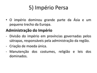 5) Império Persa
• O império dominou grande parte da Ásia e um
pequeno trecho da Europa.
Administração do Império
- Divisão do império em províncias governadas pelos
sátrapas, responsáveis pela administração da região.
- Criação de moeda única.
- Manutenção dos costumes, religião e leis dos
dominados.
 