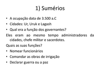 1) Sumérios
• A ocupação data de 3.500 a.C
• Cidades: Ur, Uruk e Lagash
• Qual era a função dos governantes?
Eles eram ao mesmo tempo administradores da
cidades, chefe militar e sacerdotes.
Quais as suas funções?
• Nomear funcionários
• Comandar as obras de irrigação
• Declarar guerra ou a paz
 