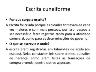 Escrita cuneiforme
• Por que surge a escrita?
A escrita foi criada porque as cidades tornavam-se cada
vez maiores e com mais pessoas, por isso, passou a
ser necessário fazer registros tanto para a atividade
comercial, como para as determinações do governo.
• O que se escrevia e onde?
A escrita eram registradas em tabuinhas de argila (ou
estalas). Nelas constavam leis sobre crimes, questões
de herança, como eram feitas as transações de
compra e venda, dentre outros aspectos.
 