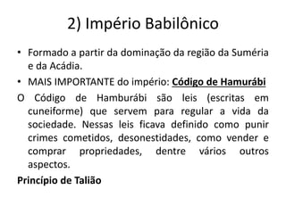 2) Império Babilônico
• Formado a partir da dominação da região da Suméria
e da Acádia.
• MAIS IMPORTANTE do império: Código de Hamurábi
O Código de Hamburábi são leis (escritas em
cuneiforme) que servem para regular a vida da
sociedade. Nessas leis ficava definido como punir
crimes cometidos, desonestidades, como vender e
comprar propriedades, dentre vários outros
aspectos.
Princípio de Talião
 