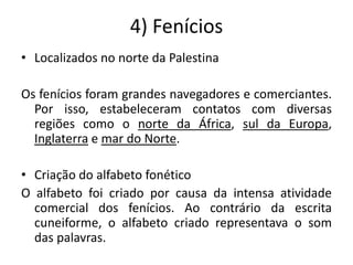 4) Fenícios
• Localizados no norte da Palestina
Os fenícios foram grandes navegadores e comerciantes.
Por isso, estabeleceram contatos com diversas
regiões como o norte da África, sul da Europa,
Inglaterra e mar do Norte.
• Criação do alfabeto fonético
O alfabeto foi criado por causa da intensa atividade
comercial dos fenícios. Ao contrário da escrita
cuneiforme, o alfabeto criado representava o som
das palavras.
 