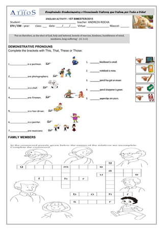 ENGLISH ACTIVITY - 1ST BIMESTER/2015
Student : ____________________________________ teacher: ANDREZA ROCHA
EFII / EM - year: class: ___ date: ____/____/____ Virtue: _______________ Mascot: ______
DEMONSTRATIVE PRONOUNS
Complete the brackets with This, That, These or Those:
FAMILY MEMBERS
Construindo Conhecimentos e Vivenciando Valores que Valem por Toda a Vida!
“Put on therefore, as the elect of God, holy and beloved, bowels of mercies, kindness, humbleness of mind,
meekness, long-suffering”. (Cl. 3.12)
 