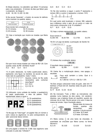 8) Sérgio observou no calendário que faltam 15 semanas
para o seu aniversário. O número de dias que faltam para
o aniversário de Sérgio é
A) 90 B) 105 C) 225 D) 450
9) Na escola “Aprender”, o horário do recreio foi definido
como mostram os quadros abaixo.
Esse recreio tem a duração de
A) 10 minutos. B) 15 minutos.
C) 20 minutos. D) 30 minutos
10) Veja a ilustração que mostra as moedas que Maria
tem.
Ela quer trocar essas moedas por notas de R$ 1,00. Com
quantas notas de R$ 1,00 Maria ficará?
A) 2 B) 3 C) 4 D) 5
11) A parte destacada, na malha quadriculada abaixo,
representa uma figura na bandeira da escola de João.
Cada lado do quadradinho mede 1 metro.
Quantos metros de fita serão
necessários para contornar
essa figura?
A) 4 B) 6
C) 8 D) 10
12) Utilizando, como unidade de medida, o quadradinho
do papel quadriculado, a área da palavra “PAZ”
representada abaixo é igual a
A) 18 quadradinhos.
B) 31 quadradinhos.
C) 45 quadradinhos.
D) 50 quadradinhos.
13) No jogo do “Valor-lugar” um jogador fala um número e
outro coloca os algarismos no pote correspondente ao
valor posicional desse número.
Em uma jogada o número foi: 3 456. Que algarismo será
colocado no pote das “milhares”?
A) 6 B) 5 C) 4 D) 3
14) Na reta numérica a seguir, o ponto P representa o
número 960 e o ponto U representa o número 1010.
Em qual ponto está localizado o número 990, sabendo
que a diferença entre o valor de um ponto e o valor de
outro ponto consecutivo é de 10 unidades?
A) T B) S C) R D) Q
15) Veja o número representado no quadro abaixo.
200 + 70 + 4
Esse número é
A) 200 704 B) 20 704 C) 2 704 D) 274
16) Em um jogo de dardos a pontuação de Sandro foi:
A) 231
B) 2 031
C) 2 301
D) 2 310
17) Adriana fez a subtração abaixo.
O resultado dessa operação é
A) 299 B) 399 C) 631 D) 641
18) Carlos fez a multiplicação abaixo, mas apagou o
resultado.
Faça você também a conta. Qual é o
resultado?
A) 1 265 B) 1 275 C) 1 295 D) 1 375
19) Dois amigos colecionam bolas de gude. João tem 17
bolinhas e Paulo tem 25. Quantas bolas de gude os dois
têm juntos?
A) 17 B) 25 C) 32 D) 42
20) Na mercearia “Tudo a Mão”, as mercadorias são
pesadas numa balança de dois pratos. Um vendedor
observou que a balança ficava em equilíbrio quando ele
colocava de um lado 1Kg de açúcar e do outro 4 latas de
massa de tomate. Veja a ilustração abaixo.
Dessas latas de massa de
tomate, quantas são
necessárias para
equilibrar 2 Kg de açúcar?
A) 2 latas. B) 4 latas.
C) 6 latas. D) 8 latas.
21) Maria comeu
3
10
de uma barra de chocolate. A
quantidade de chocolate que Maria comeu na forma
decimal é
A) 3,10 B) 3,00 C) 0,30 D) 0,03
 
