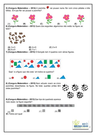 2
5) (Canguru Matemático – 2014) A joaninha vai pousar numa flor com cinco pétalas e três
folhas. Em que flor vai pousar a joaninha?
(A) (B) (C) (D) (E)
6) (Canguru Matemático – 2013) Quais dos seguintes algarismos não estão na figura ao
lado?
(A) 3 e 5 (B) 4 e 8 (C) 2 e 0
(D) 6 e 9 (E) 7 e 1
7) (Canguru Matemático – 2015) O Gonçalo tem 4 quadros com várias figuras.
Qual ´e a figura que não esta´ em todos os quadros?
8) (Canguru Matemático – 2015) Num arbusto vivem as cinco
joaninhas desenhadas na figura. No total, quantas pintas têm
estas joaninhas?
9) (Canguru Matemático – 2013) Que tipo de quadrado aparece
mais vezes na figura seguinte?
(A)
(E) Todos por igual
 