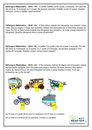 6
6)(Canguru Matemático – 2014 – 3+) O coelho Saltitão come couves e cenouras. Em cada dia
ele come ou 10 cenouras ou 2 couves. Na semana passada o Saltitão comeu 6 couves. Quantas
cenouras comeu o Saltitão nessa semana?
7)(Canguru Matemático – 2014 – 4+) A Sara retirou metade dos rebuçados que estavam numa
caixa. Depois chegou o Tiago, que escondeu metade dos rebocados que a Sara tinha deixado na
caixa. Por fim, a Clara comeu metade dos rebuçados que encontrou na caixa e ainda sobraram 6
rebuçados. Quantos rebuçados tinha a caixa inicialmente?
8)(Canguru Matemático – 2014 – 4+) A coelha Tica gosta muito de couves e cenouras. Por dia
ela come ou 9 cenouras, ou 2 couves, ou 1 couve e 4 cenouras. Na semana passada a Tica
comeu 30 cenouras. Quantas couves comeu nessa semana?
9)(Canguru Matemático – 2014 – 4+) O Rui comprou réplicas de alguns dos brinquedos antigos
representados na figura. Deu 150 euros para pagar e recebeu 20 euros de troco. Mas depois
mudou de ideias e trocou um dos brinquedos por outro e ainda recebeu 5 euros. Com que
brinquedos saiu o Rui da loja?
(A) O carro e o avião (B) O carro e o autocarro (C) O carro e o comboio
(D) A moto e o comboio (E) O autocarro, a moto e o comboio
 