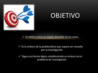 OBJETIVO
 Se define como un estado deseable de las cosas.
 Es la síntesis de la problemática que espera ser resuelta
por la investigación.
 Sigue una forma lógica, estableciendo un enlace con el
problema de investigación.
 