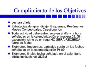 Cumplimiento de los Objetivos Lectura diaria Estrategias de aprendizaje: Esquemas, Resúmenes, Mapas Conceptuales, Cuestionarios Toda actividad debe entregarse en el día y la hora señaladas en la calendarización primavera 09. Sin excepción, si no se entrega NO SERÁ RECIBIDA fuera de fecha Exámenes frecuentes, parciales serán en las fechas señaladas en la calendarización Pr-09 Exámenes finales fecha señalada en el calendario oficial institucional-UDEM 