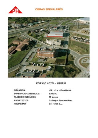 OBRAS SINGULARES




                     EDIFICIO HOTEL - MADRID

SITUACION:                    c/A - c/v a c/C en Getafe
SUPERFICIE CONSTRUIDA         5.000 m2
PLAZO DE EJECUCIÓN            15 Meses
ARQUITECTOS                   D. Gaspar Sánchez Moro
PROPIEDAD                     Get Hotel, S.L.
 