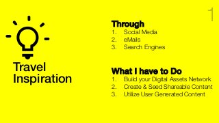 Travel !
Inspiration!
Through!
1.  Social Media
2.  eMails
3.  Search Engines
What I have to Do!
1.  Build your Digital Assets Network
2.  Create & Seed Shareable Content
3.  Utilize User Generated Content
1
 