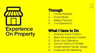 Experience !
On Property!
Through!
1.  Owned Website
2.  Social Media
3.  eMail & Reviews
4.  Live Experience
What I have to Do!
1.  Amazing Visual Content
2.  Make the Experience Visible
3.  Show Your Difference
4.  Convert Visitors to Proﬁles
5.  Create Mobile Friendly Assets
6.  Implement Re-Marketing
4
 
