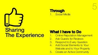 Sharing!
The Experience!
Through!
1.  Social Media
What I have to Do!
1.  Online Reputation Management
2.  Ask Guests for Reviews
3.  Respond to Every Question
4.  Add Social Elements to Your
Website and to Your Property
5.  Create an Active Community 
5
 