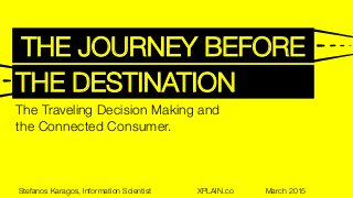 THE JOURNEY BEFORE
THE DESTINATION
The Traveling Decision Making and "
the Connected Consumer.
Stefanos Karagos, Information Scientist 
 
 
 XPLAIN.co 
 
March 2015
 