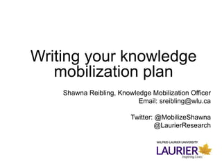Writing your knowledge
mobilization plan
Shawna Reibling, Knowledge Mobilization Officer
Email: sreibling@wlu.ca
Twitter: @MobilizeShawna
@LaurierResearch
 